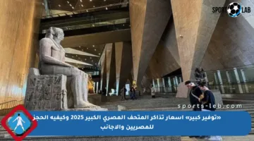 «توفير كبير» أسعار تذاكر المتحف المصري الكبير 2025 وكيفية الحجز للمصريين والأجانب